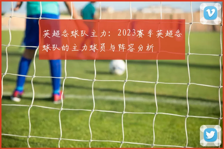 英超各球队主力:2023赛季英超各球队的主力球员与阵容分析