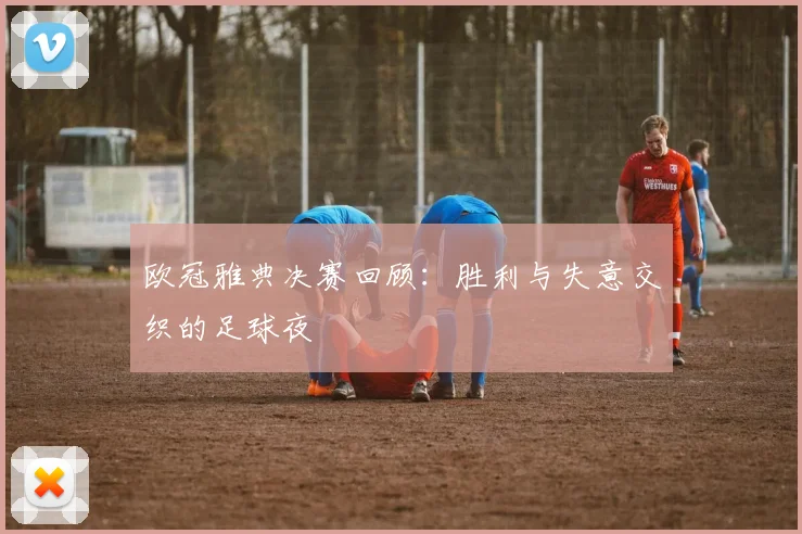 欧冠雅典决赛回顾：胜利与失意交织的足球夜