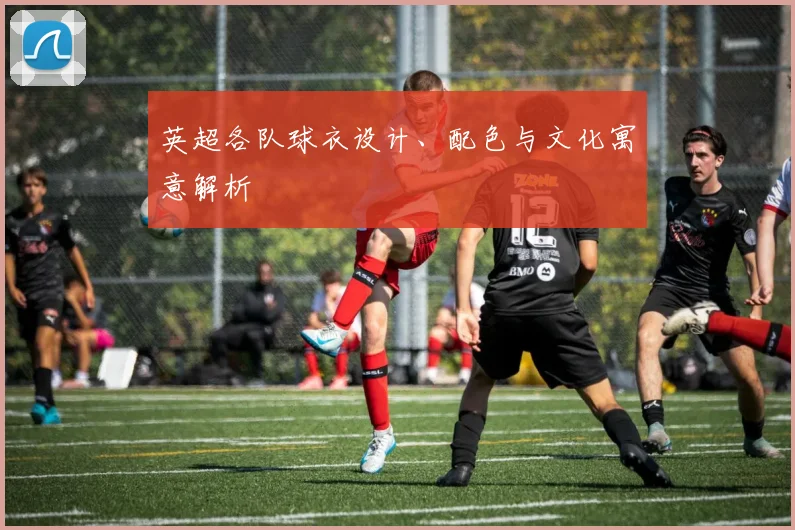 英超各队球衣设计、配色与文化寓意解析