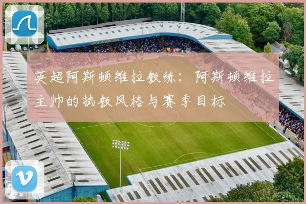 英超阿斯顿维拉教练：阿斯顿维拉主帅的执教风格与赛季目标